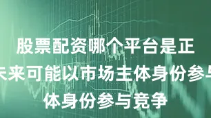 股票配资哪个平台是正规的未来可能以市场主体身份参与竞争