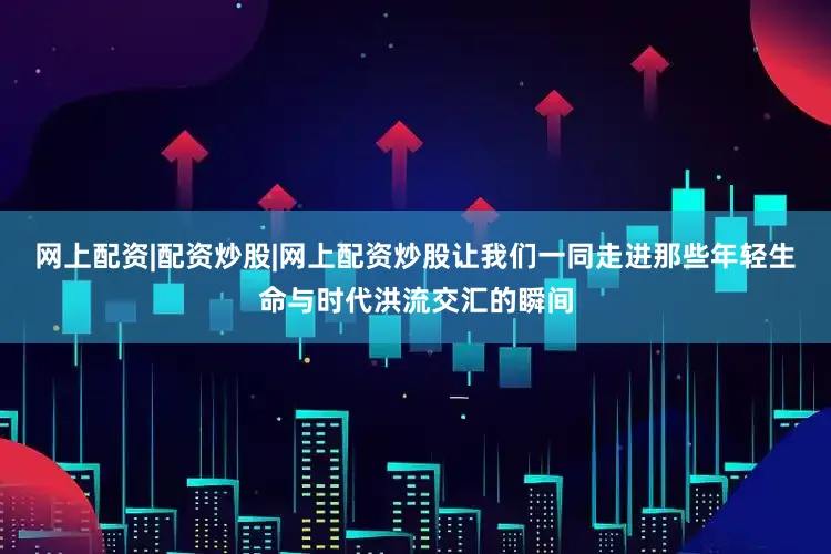 网上配资|配资炒股|网上配资炒股让我们一同走进那些年轻生命与时代洪流交汇的瞬间