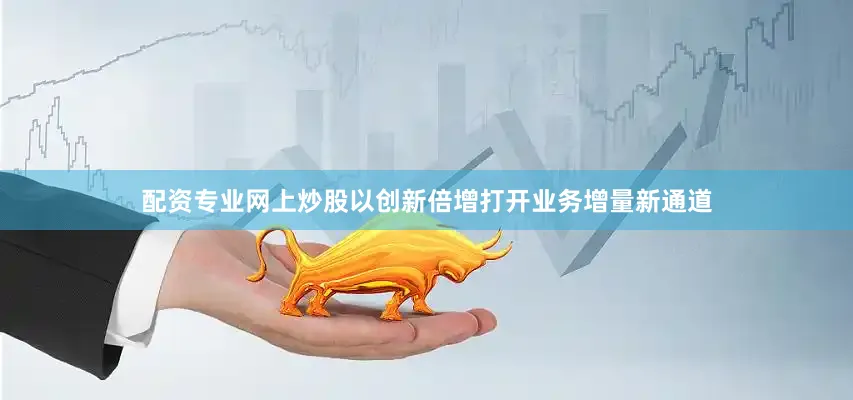 配资专业网上炒股以创新倍增打开业务增量新通道