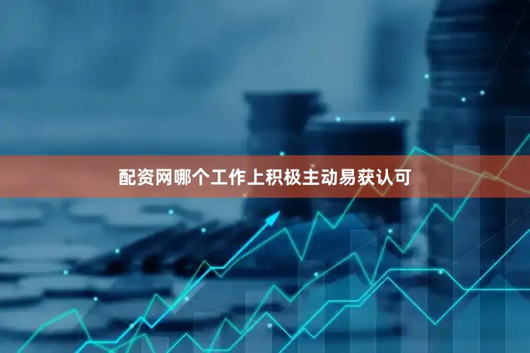 配资网哪个工作上积极主动易获认可