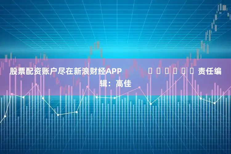 股票配资账户尽在新浪财经APP            						责任编辑：高佳
