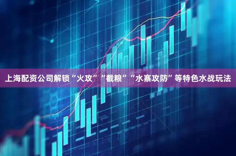 上海配资公司解锁“火攻”“截粮”“水寨攻防”等特色水战玩法